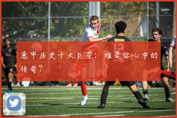 意甲历史十大巨星：谁是你心中的传奇？