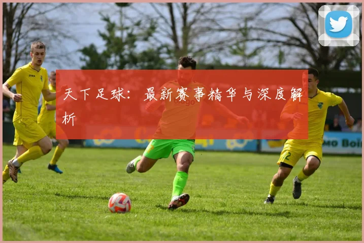 天下足球：最新赛事精华与深度解析